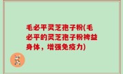 毛必平灵芝孢子粉(毛必平的灵芝孢子粉裨益身体，增强免疫力)