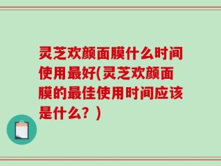 灵芝欢颜面膜什么时间使用最好(灵芝欢颜面膜的最佳使用时间应该是什么？)