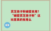 灵芝孢子粉破壁食用？“破壁灵芝孢子粉”这玩意真的有用么