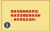 铁皮石斛和陈皮灵芝(陈皮灵芝搭配铁皮石斛，食疗养生正当时)