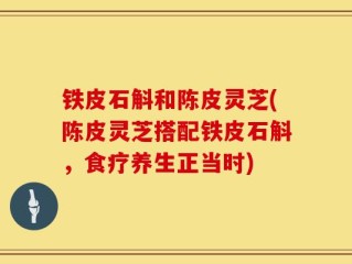 铁皮石斛和陈皮灵芝(陈皮灵芝搭配铁皮石斛，食疗养生正当时)