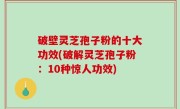 破壁灵芝孢子粉的十大功效(破解灵芝孢子粉：10种惊人功效)