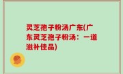 灵芝孢子粉汤广东(广东灵芝孢子粉汤：一道滋补佳品)