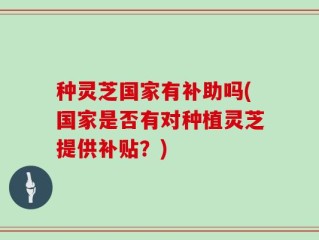 种灵芝国家有补助吗(国家是否有对种植灵芝提供补贴？)