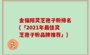 金福阳灵芝孢子粉排名(「2021年最佳灵芝孢子粉品牌推荐」)