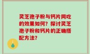 灵芝孢子粉与钙片同吃的效果如何？探讨灵芝孢子粉和钙片的正确搭配方法？