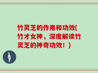 竹灵芝的作用和功效(竹才女神，深度解读竹灵芝的神奇功效！)