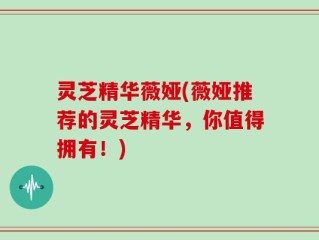 灵芝精华薇娅(薇娅推荐的灵芝精华，你值得拥有！)