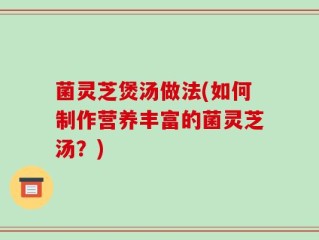 菌灵芝煲汤做法(如何制作营养丰富的菌灵芝汤？)