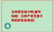 兰州灵芝孢子粉(重写标题：兰州产灵芝孢子粉的好处及用途)
