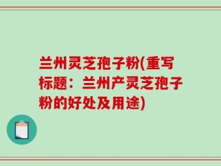 兰州灵芝孢子粉(重写标题：兰州产灵芝孢子粉的好处及用途)