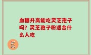 血糖升高能吃灵芝孢子吗？灵芝孢子粉适合什么人吃