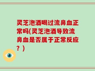 灵芝泡酒喝过流鼻血正常吗(灵芝泡酒导致流鼻血是否属于正常反应？)