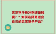 灵芝孢子粉冲剂还是胶囊？？如何选择更适合自己的灵芝孢子产品？