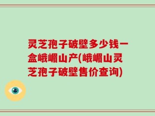 灵芝孢子破壁多少钱一盒峨嵋山产(峨嵋山灵芝孢子破壁售价查询)