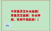 中草集灵芝补水面膜(草集灵芝面膜：补水神器，告别干燥肌肤！)