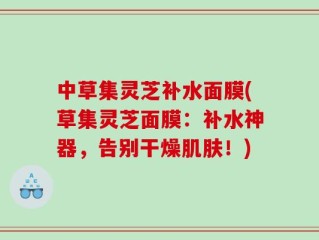 中草集灵芝补水面膜(草集灵芝面膜：补水神器，告别干燥肌肤！)