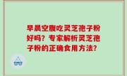 早晨空腹吃灵芝孢子粉好吗？专家解析灵芝孢子粉的正确食用方法？