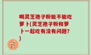 喝灵芝孢子粉能不能吃萝卜(灵芝孢子粉和萝卜一起吃有没有问题？)