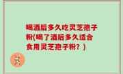 喝酒后多久吃灵芝孢子粉(喝了酒后多久适合食用灵芝孢子粉？)