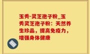 玉秀-灵芝孢子粉_玉秀灵芝孢子粉：天然养生珍品，提高免疫力，增强身体健康