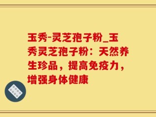 玉秀-灵芝孢子粉_玉秀灵芝孢子粉：天然养生珍品，提高免疫力，增强身体健康