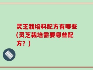 灵芝栽培料配方有哪些(灵芝栽培需要哪些配方？)
