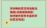 孕妇喝的灵芝鸡汤做法视频(详细视频教程：如何制作营养丰富的孕妇灵芝鸡汤)
