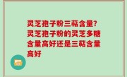 灵芝孢子粉三萜含量？灵芝孢子粉的灵芝多糖含量高好还是三萜含量高好