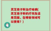灵芝孢子粉治疗啥病(灵芝孢子粉的疗效及适用范围，在哪些领域可以使用？)