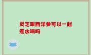 灵芝跟西洋参可以一起煮水喝吗