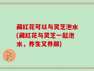 藏红花可以与灵芝泡水(藏红花与灵芝一起泡水，养生又养颜)