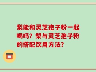 梨能和灵芝孢子粉一起喝吗？梨与灵芝孢子粉的搭配饮用方法？