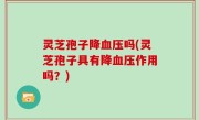 灵芝孢子降血压吗(灵芝孢子具有降血压作用吗？)