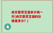 肉苁蓉灵芝酒多少钱一斤(肉苁蓉灵芝酒的价格是多少？)