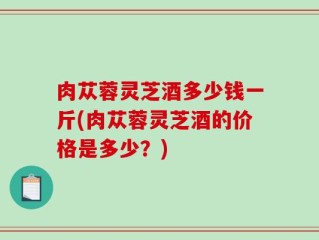 肉苁蓉灵芝酒多少钱一斤(肉苁蓉灵芝酒的价格是多少？)