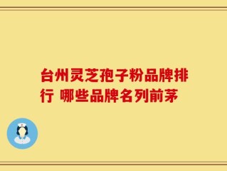 台州灵芝孢子粉品牌排行 哪些品牌名列前茅