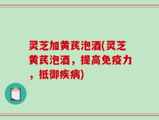 灵芝加黄芪泡酒(灵芝黄芪泡酒，提高免疫力，抵御疾病)