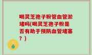 喝灵芝孢子粉管血管淤堵吗(喝灵芝孢子粉是否有助于预防血管堵塞？)