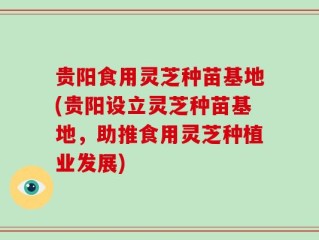 贵阳食用灵芝种苗基地(贵阳设立灵芝种苗基地，助推食用灵芝种植业发展)