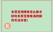 木灵芝炖排骨怎么做才好吃木灵芝排骨汤的制作方法分享)