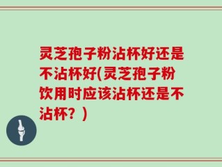 灵芝孢子粉沾杯好还是不沾杯好(灵芝孢子粉饮用时应该沾杯还是不沾杯？)
