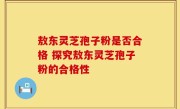 敖东灵芝孢子粉是否合格 探究敖东灵芝孢子粉的合格性