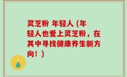 灵芝粉 年轻人 (年轻人也爱上灵芝粉，在其中寻找健康养生新方向！)