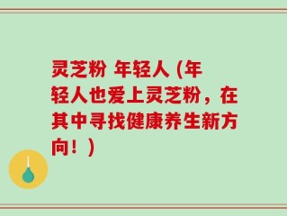 灵芝粉 年轻人 (年轻人也爱上灵芝粉，在其中寻找健康养生新方向！)