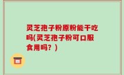 灵芝孢子粉原粉能干吃吗(灵芝孢子粉可口服食用吗？)