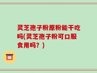 灵芝孢子粉原粉能干吃吗(灵芝孢子粉可口服食用吗？)
