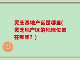 灵芝基地产区是哪里(灵芝地产区的地理位置在哪里？)