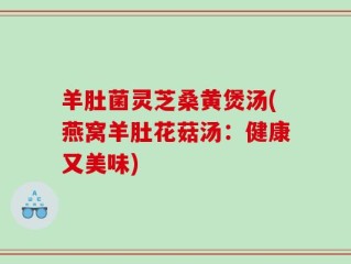 羊肚菌灵芝桑黄煲汤(燕窝羊肚花菇汤：健康又美味)
