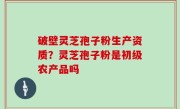 破壁灵芝孢子粉生产资质？灵芝孢子粉是初级农产品吗